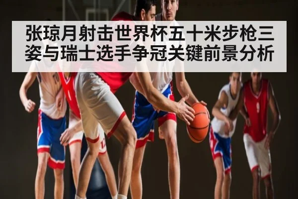 张琼月射击世界杯五十米步枪三姿与瑞士选手争冠关键前景分析