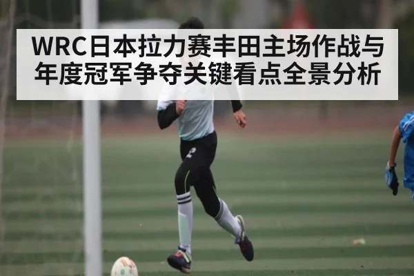 WRC日本拉力赛丰田主场作战与年度冠军争夺关键看点全景分析
